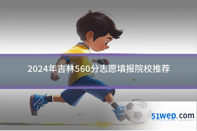 2024年吉林560分志愿填报院校推荐