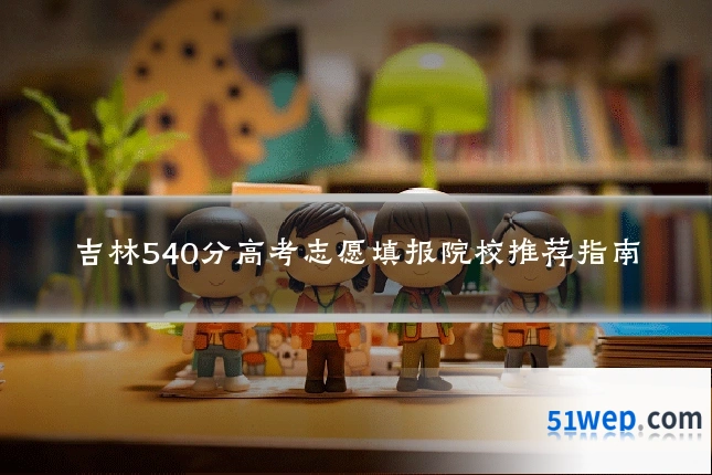 吉林540分高考志愿填报院校推荐指南