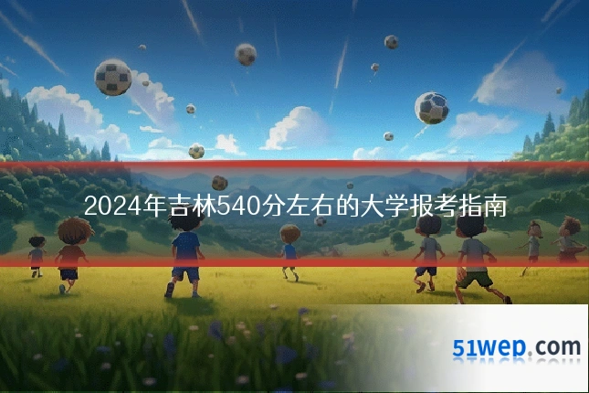 2024年吉林540分左右的大学报考指南