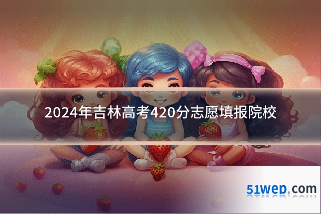 2024年吉林高考420分志愿填报院校