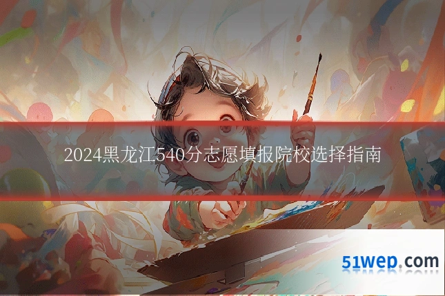 2024黑龙江540分志愿填报院校选择指南