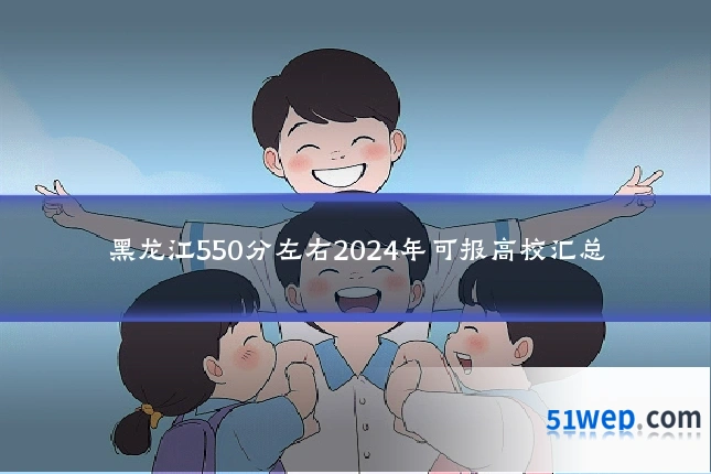 黑龙江550分左右2024年可报高校汇总