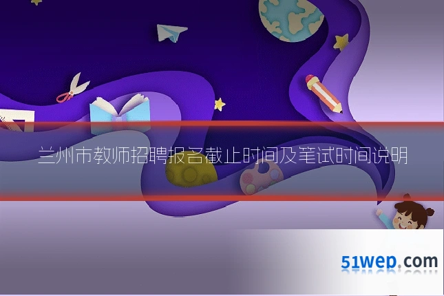 兰州市教师招聘报名截止时间及笔试时间说明