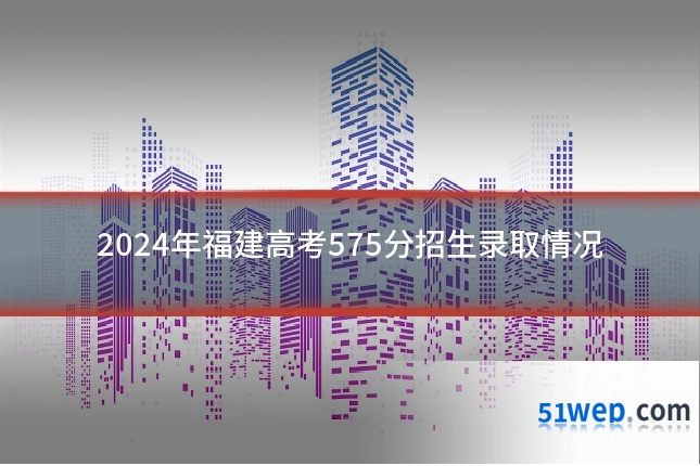 2024年福建高考575分招生录取情况