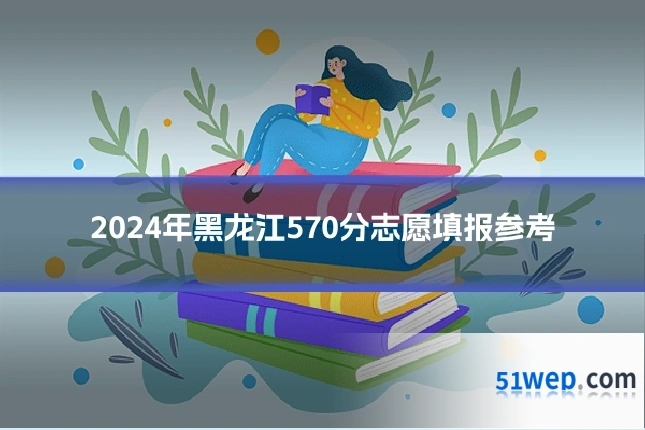 2024年黑龙江570分志愿填报参考