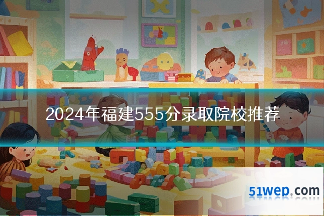 2024年福建555分录取院校推荐