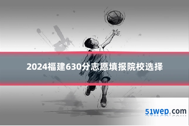 2024福建630分志愿填报院校选择