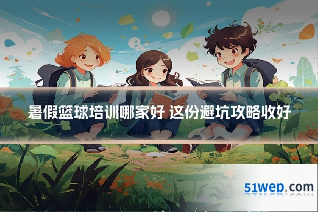 暑假篮球培训哪家好 这份避坑攻略收好