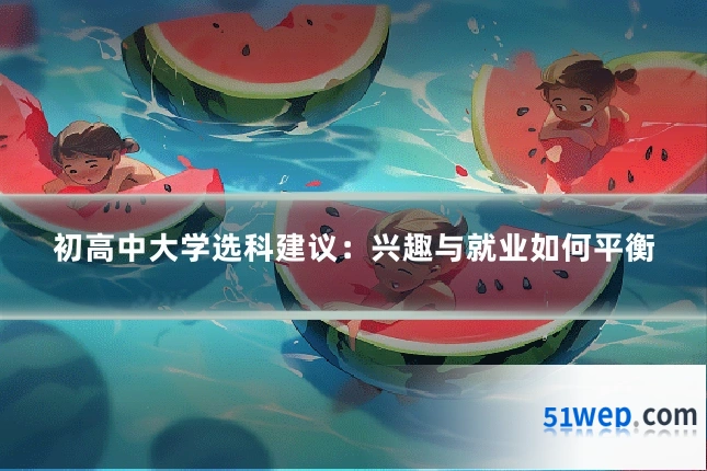 初高中大学选科建议：兴趣与就业如何平衡