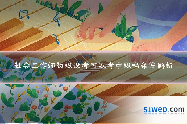 社会工作师初级没考可以考中级吗条件解析