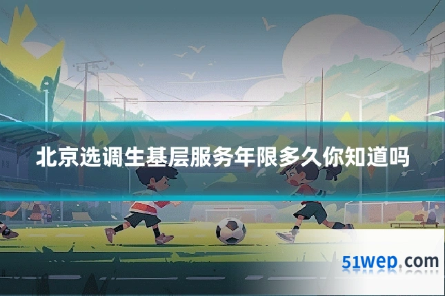 北京选调生基层服务年限多久你知道吗