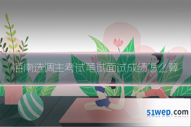 海南选调生考试笔试面试成绩怎么算