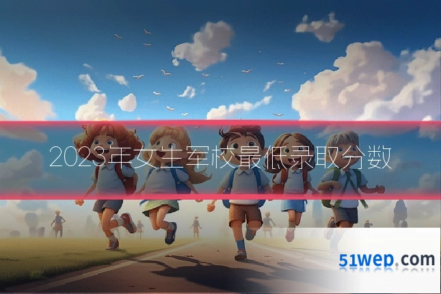 2023年女生军校最低录取分数