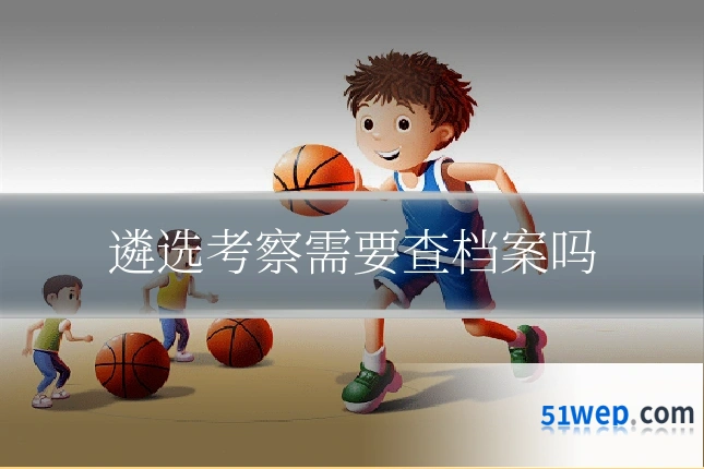 遴选考察需要查档案吗