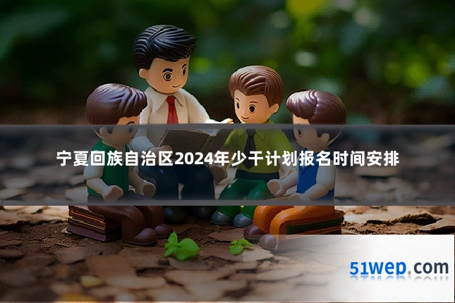 宁夏回族自治区2024年少干计划报名时间安排