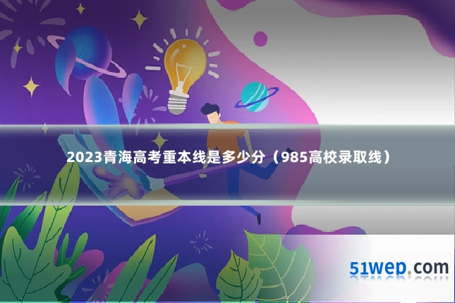 2023青海高考重本线是多少分(985高校录取线)