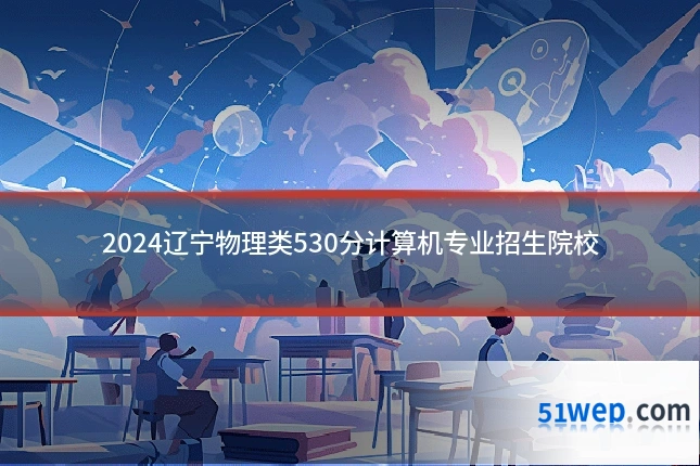2024辽宁物理类530分计算机专业招生院校