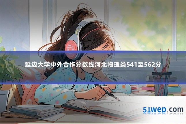 延边大学中外合作分数线河北物理类541至562分