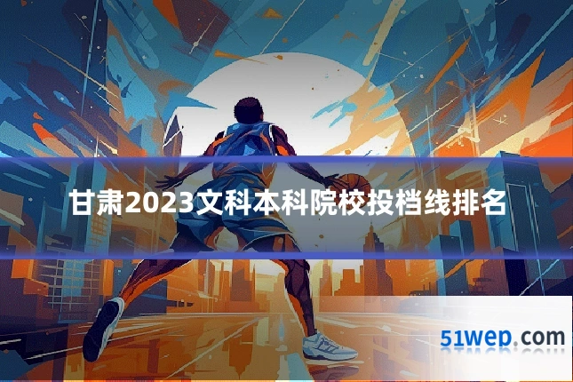 甘肃2023文科本科院校投档线排名