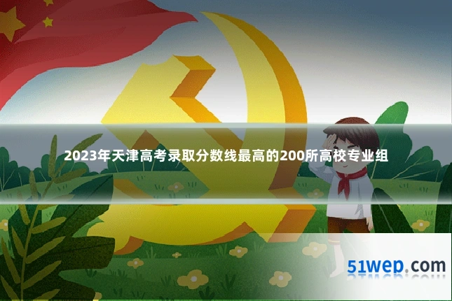 2023年天津高考录取分数线最高的200所高校专业组