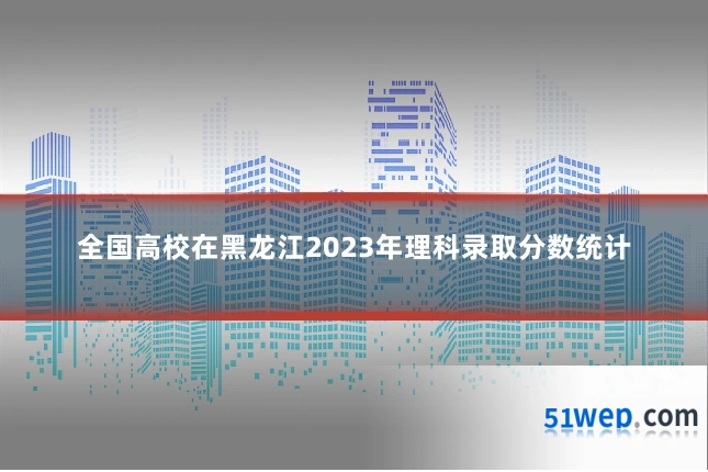 全国高校在黑龙江2023年理科录取分数统计