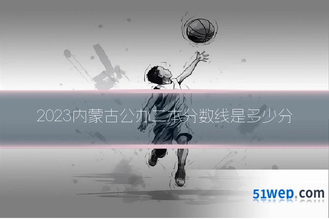 2023内蒙古公办二本分数线是多少分