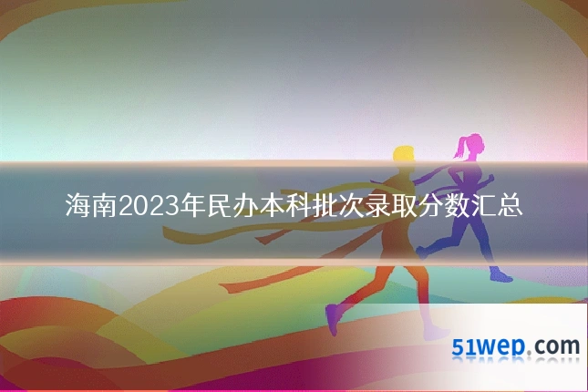 海南2023年民办本科批次录取分数汇总