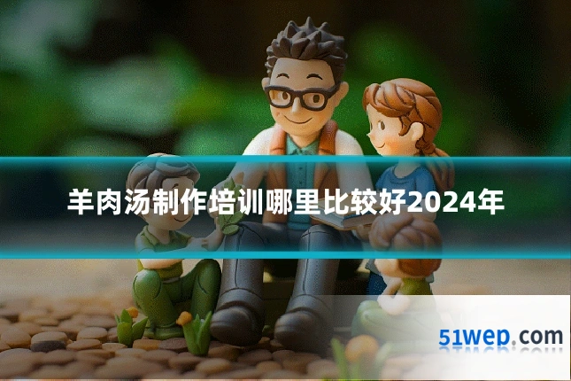 羊肉汤制作培训哪里比较好2024年