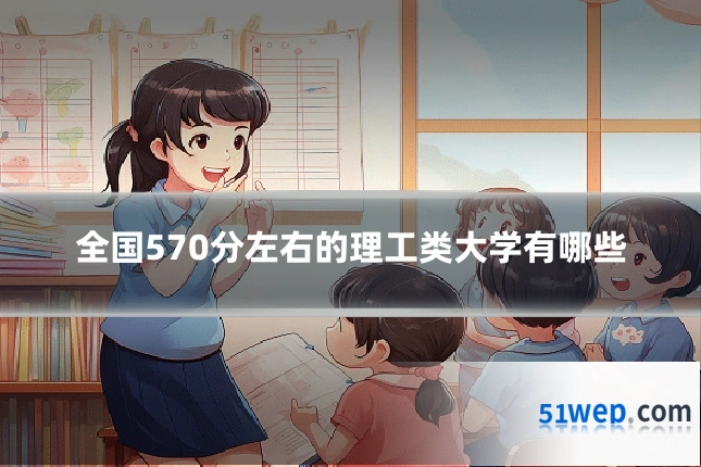 全国570分左右的理工类大学有哪些