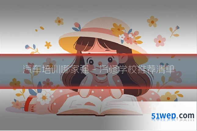 汽车培训哪家强 - 汽修学校推荐清单