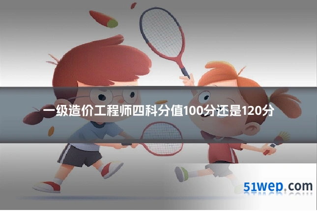 一级造价工程师四科分值100分还是120分