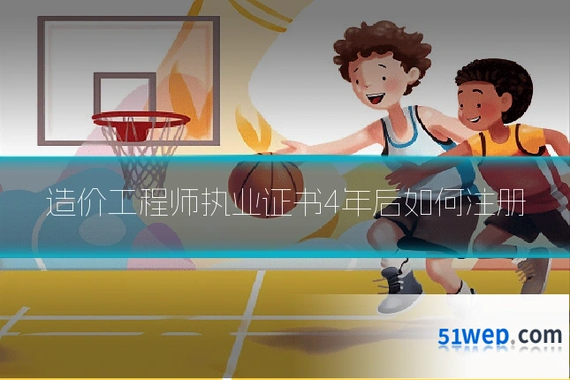 造价工程师执业证书4年后如何注册