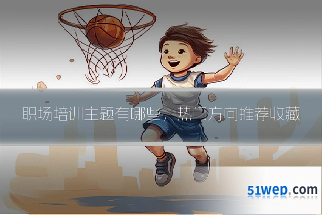 职场培训主题有哪些，热门方向推荐收藏