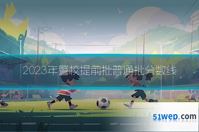 2023年警校提前批普通批分数线