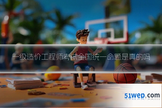 一级造价工程师考试全国统一命题是真的吗