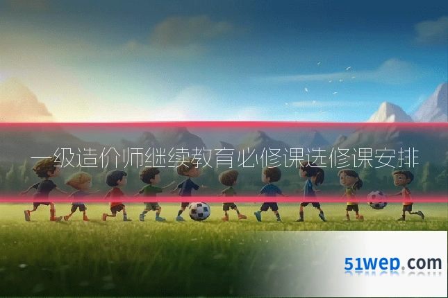 一级造价师继续教育必修课选修课安排