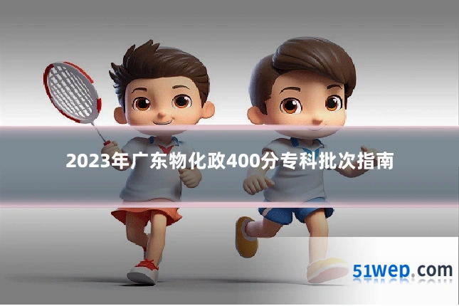 2023年广东物化政400分专科批次指南