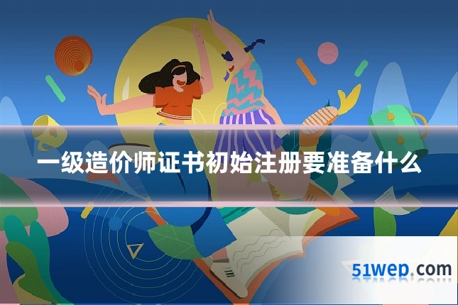 一级造价师证书初始注册要准备什么
