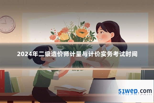 2024年二级造价师计量与计价实务考试时间