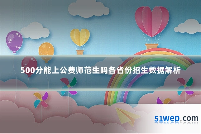 500分能上公费师范生吗各省份招生数据解析