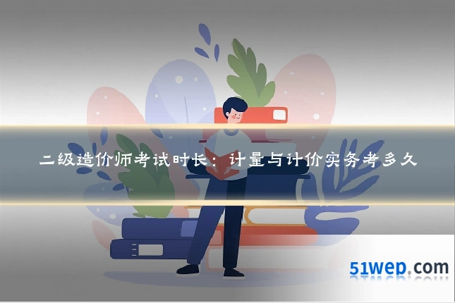 二级造价师考试时长：计量与计价实务考多久