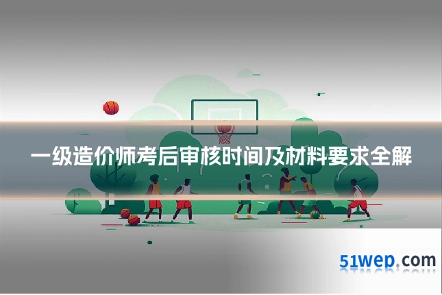 一级造价师考后审核时间及材料要求全解