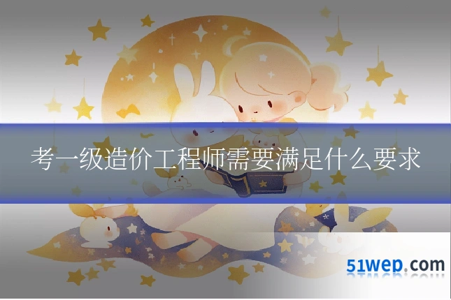 考一级造价工程师需要满足什么要求
