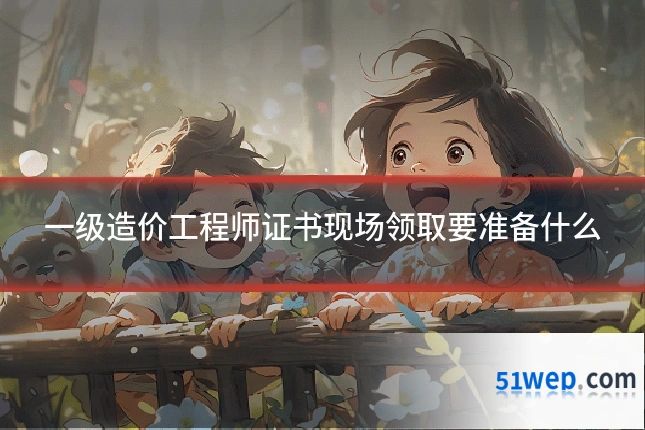 一级造价工程师证书现场领取要准备什么