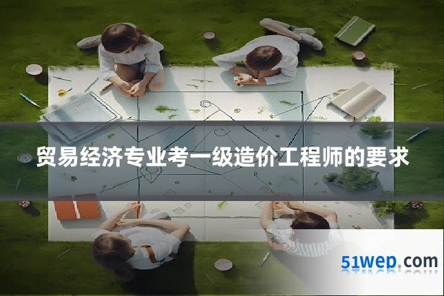 贸易经济专业考一级造价工程师的要求