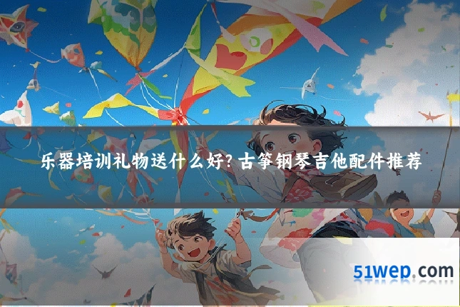 乐器培训礼物送什么好?古筝钢琴吉他配件推荐