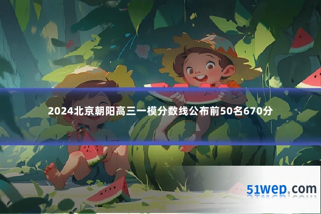 2024北京朝阳高三一模分数线公布前50名670分