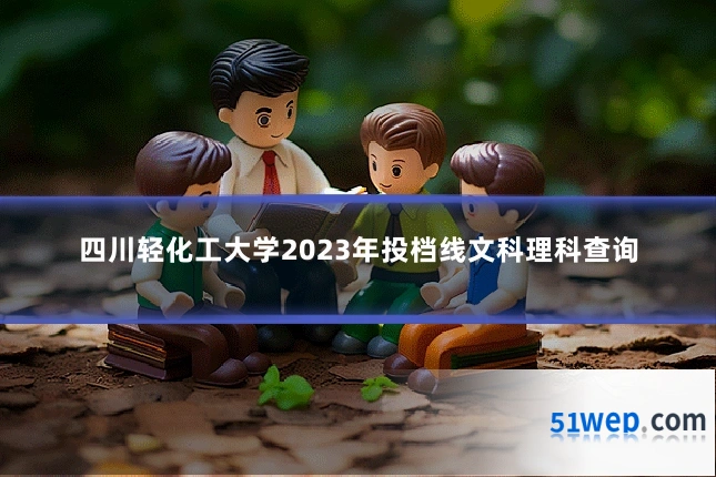 四川轻化工大学2023年投档线文科理科查询