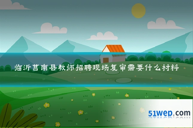 临沂莒南县教师招聘现场复审需要什么材料