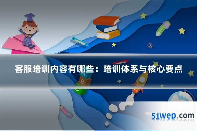 客服培训内容有哪些:培训体系与核心要点